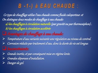 Ce typedechauffageutilisel'eauchaudecommefluidecaloporteur.et
Ondistinguedeuxmodesdechauffageà eauchaude:
a)-leschauffagesà circulationnaturelle(pargravitéou parthermosiphon)..
b)-leschauffagesà circulationaccélérée
Avantagesdechauffageà eauchaude:
 Températured'eauvariantesuivanteunerégulationauniveaudecentral.
 Corrosionréduitepartraitementd'eau.doncla duréedevieestlongue.
Inconvénients:
 Grandeinertie,et parconséquentmiseenrégimelente.
 Grandesdépensesd'installation.
 Dangerdegel.
 