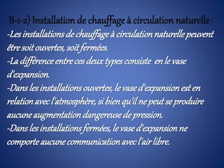 B-1-2) Installation de chauffage à circulation naturelle:
-Lesinstallationsdechauffageà circulationnaturellepeuvent
êtresoitouvertes,soitfermées.
-Ladifférenceentrecesdeuxtypesconsiste enle vase
d'expansion.
-Danslesinstallationsouvertes,le vased'expansionesten
relationavecl'atmosphère,si bienqu'il nepeutse produire
aucuneaugmentationdangereusede pression.
-Danslesinstallationsfermées,le vased'expansionne
comporteaucunecommunicationavecl'airlibre.
 
