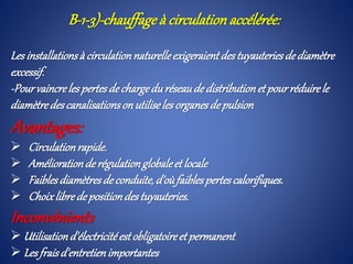 B-1-3)-chauffage à circulation accélérée:
Les installationsà circulationnaturelleexigeraientdestuyauteriesdediamètre
excessif.
-Pourvaincreles pertesdechargeduréseaude distributionetpourréduirele
diamètredescanalisationson utiliseles organesdepulsion
Avantages:
 Circulationrapide.
 Améliorationderégulationglobaleet locale
 Faiblesdiamètresde conduite, d’oùfaiblespertescalorifiques.
 Choixlibredepositiondestuyauteries.
Inconvénients
 Utilisationd'électricitéestobligatoireet permanent
 Les fraisd'entretienimportantes
 