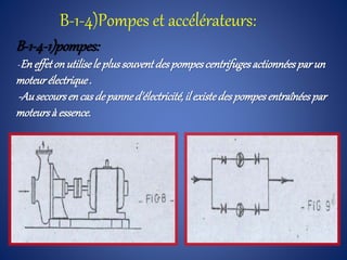 B-1-4)Pompes et accélérateurs:
B-1-4-1)pompes:
-En effeton utilisele plussouventdespompescentrifugesactionnéesparun
moteurélectrique.
-Ausecoursencas depanned'électricité,il existedespompesentraînéespar
moteursà essence.
 