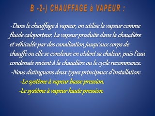 -Dansle chauffageà vapeur,onutilisela vapeurcomme
fluidecaloporteur.La vapeurproduitedanslachaudière
etvéhiculéepardescanalisationjusqu'auxcorpsde
chauffeouellese condenseencèdentsa chaleur,puisl'eau
condenséerevientà la chaudièreoule cyclerecommence.
-Nousdistinguonsdeuxtypesprincipauxd'installation:
-Lesystèmeà vapeurbassepression.
-Lesystèmeà vapeurhautepression.
 
