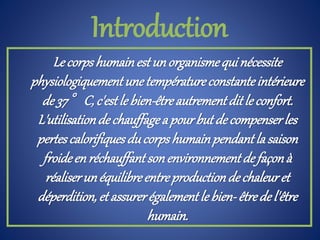 Le corpshumainestunorganismequinécessite
physiologiquementunetempératureconstanteintérieure
de 37°C,c'estle bien-êtreautrementditle confort.
L'utilisationde chauffagea pourbutde compenserles
pertescalorifiquesducorpshumainpendantla saison
froideenréchauffantsonenvironnementdefaçonà
réaliserunéquilibreentreproductiondechaleuret
déperdition,et assurerégalementle bien-êtrede l'être
humain.
Introduction
 