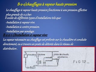 Il existededifférentstypesd'installationstelsque:
-Installationà vapeurvive.
-Installationà contrepression.
-Installationparsondage.
B-2-2-1-1)Installationà vapeurvive:
La vapeurnécessaireauchauffageestprélevéesurla chaudièreet conduite
directement,ouà traversunpostededétentedansle réseaude
distribution.
B-2-2)chauffagesà vapeurhautepression
Le chauffageà vapeurhautepressionfonctionneà unepressioneffective
plusgrandede 0.5bar.
 