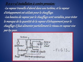 B-2-2-1-2)installationà contrepression:
-Lavapeurtravailled'aborddansuneturbine,et la vapeur
d'échappement estutiliséepourle chauffage.
-Lesbesoinsde vapeurparle chauffagesont variables,pouréviter
le manquede la quantitéde la vapeurd'échappement pourle
chauffageil fautalimenterpartiellement le réseauenvapeurvive
parby-pass.
 