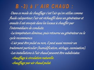 -Dansce modede chauffagec'estl'airqu'onutilisecomme
fluidecaloporteur; l'airestréchauffédansun générateuret
ensuiteil est envoyéedansleslocauxà chaufferpar
l'intermédiairedeconduite.
-Latempératurediminue,puisretourneaugénérateuroule
cyclerecommence.
-L'airpeutêtrepulséounon,il peutaussirecevoirun
traitement particulier(humidification,séchage, ozonisation).
-Lesinstallationsà l’airchaudpeuvent êtresubdivisées:
-chauffageà circulationnaturelle.
-chauffageparair chaudpulsé.
 