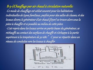 B-3-1)Chauffageparairchaudà circulationnaturelle:
-Ce modedechauffageest utilisésouventpourles habitations
individuellesdetypesfamiliaux,parfoispourdessallesdeclasses,etdes
locauxdivers;le générateurd'airchaud(foyer)se trouvealorssousla
pièceà chaufferetsi possibleaumilieudecettepièce.
-L'airreprisdansles locauxarriveen partiebassedugénérateur,se
réchauffeau contactdessurfacesdechauffeets'échappeà la partie
supérieureà la températurede 50à80°Cpourse répartirdansun
réseaudeconduitesversles locauxà chauffer
 