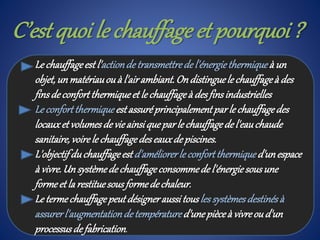 C’est quoi le chauffage et pourquoi ?
Le chauffageest l'actionde transmettredel'énergiethermique à un
objet,unmatériauou à l'airambiant.Ondistinguele chauffageà des
finsdeconfortthermiqueet le chauffageà desfinsindustrielles
Le confortthermiqueestassuréprincipalementparle chauffagedes
locauxet volumesde vieainsiqueparle chauffagedel'eauchaude
sanitaire,voirele chauffagedeseauxdepiscines.
L'objectifduchauffageest d'améliorerle confortthermiqued'unespace
à vivre.Un systèmede chauffageconsommede l'énergiesousune
formeet la restituesousformedechaleur.
Le termechauffagepeutdésigneraussitousles systèmesdestinésà
assurerl'augmentationdetempératured'unepièceà vivreou d'un
processusdefabrication.
 