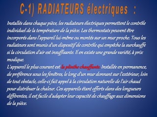 Installésdanschaquepièce,les radiateursélectriquespermettentle contrôle
individueldela températurede la pièce.Les thermostatspeuventêtre
incorporésdansl'appareillui-mêmeoumontéssurun murproche.Tousles
radiateurssontmunisd'undispositifdecontrôlequi empêchela surchauffe
si la circulationd'airestinsuffisante.Il enexisteune grandevariété,à prix
modique.
L'appareille pluscourantest la plinthechauffante.Installéeenpermanence,
depréférencesousles fenêtres,le longd'unmurdonnantsur l'extérieur,loin
detoutobstacle,celle-cifaitappelà la circulationnaturellede l'airchaud
pourdistribuerla chaleur.Cesappareilsétantoffertsdansdeslongueurs
différentes,il estfaciled'adapterleurcapacitéde chauffageauxdimensions
dela pièce.
 