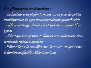 D-1-4)Dispositiondeschaudières :
-Lahauteursousplafond: moins 2.2mpourlespetites
installationset de2.5mpourcellesdeplus30000Kcal/h.
- Il fautaménagerderrièrela chaudièreunespacelibre
15.2m
-Il fautquelesregistresdufuméeset lestubulaires d’eau
condenséerestentaccessibles
-Ilfautéclairerla chaufferieparla lumièredujouretpar
la lumièreartificiellen’éblouissantpas
 
