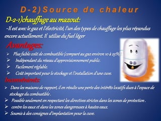 D - 2 ) S o u r c e d e c h a l e u r
D-2-1)chauffageau mazout:
-Il estavecle gazet l'électricité,l'undestypesdechauffageles plusrépandus
encoreactuellement.Il utilisedufuelléger
Inconvénients:
 Danslesmaisonsde rapport,ilenrésulteunepertedesintérêtslocatifsduesà l'espacede
stockagedu combustible.
 Possibleseulementenrespectantlesdirectivesstrictesdansleszonesde protection.
 contreleseauxet dansleszonesdangereusesà hauteseaux.
 Soumisà desconsignesd'implantationpourlacuve.
Avantages:
 Plusfaiblecoûtde combustible(comparéaugazenviron10à 25%).
 Indépendantdu réseaud'approvisionnementpublic.
 Facilementréglable.
 Coûtimportantpourlestockageet l'installationd'unecuve.
 