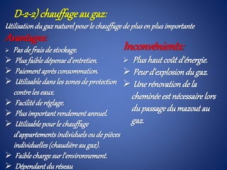 D-2-2) chauffageau gaz:
Utilisationdugaznaturelpourle chauffagede plusen plusimportante
Avantages:
 Pasde fraisdestockage.
 Plusfaibledépensed'entretien.
 Paiementaprèsconsommation.
 Utilisabledansles zonesdeprotection
contreles eaux.
 Facilitéderéglage.
 Plusimportantrendementannuel.
 Utilisablepourle chauffage
d'appartementsindividuelsoude pièces
individuelles(chaudièreaugaz).
 Faiblechargesurl'environnement.
 Dépendantduréseau
Inconvénients:
 Plushaut coûtd'énergie.
 Peurd'explosiondugaz.
 Unerénovationdela
cheminéeestnécessairelors
dupassagedumazoutau
gaz.
 