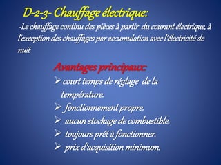D-2-3- Chauffage électrique:
-Lechauffagecontinudespiècesà partir ducourant électrique,à
l'exceptiondeschauffagesparaccumulationavecl'électricitéde
nuit
Avantagesprincipaux:
courttempsde réglage dela
température.
 fonctionnementpropre.
 aucunstockagedecombustible.
 toujoursprêtà fonctionner.
 prixd'acquisitionminimum.
 