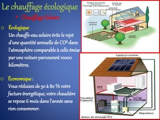 • Chauffage Solaire
o Écologique:
Un chauffe-eausolaire évitele rejet
d'unequantité annuellede CO² dans
l'atmosphère comparable à celle émise
par une voiture parcourant 10000
kilomètres.
o Économique:
Vous réduisez de 50 à 80 % votre
factureénergétique, votre chaudière
se repose 6 mois dans l'année sans
rienconsommer.
Le chauffage écologique
 