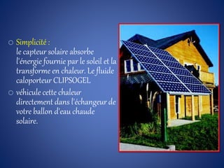 o Simplicité :
le capteur solaire absorbe
l'énergie fournie par le soleil et la
transforme en chaleur. Le fluide
caloporteur CLIPSOGEL
o véhicule cette chaleur
directement dans l'échangeur de
votre ballon d'eau chaude
solaire.
 