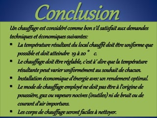 Un chauffageestconsidérécommebons'ilsatisfait auxdemandes
techniqueset économiquessuivantes:
 La températurerésultant dulocalchauffédoitêtreuniformeque
possibleet doitatteindre 19à 20° c.
 Lechauffagedoit êtreréglable,c'està' direquela température
résultantepeutvarieruniformément ausouhaitde chacun.
 Installationéconomiqued'énergieavecun rendement optimal.
 Lemodedechauffage employéne doit pasêtreà l'originede
poussière,gazouvapeursnocives(inutiles)ni de bruit oude
courant d'airimportuns.
 Lescorpsde chauffageseront facilesà nettoyer.
Conclusion
 