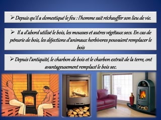Depuisqu'ila domestiquéle feu: l'hommesaitréchauffersonlieudevie.
 Il a d'abordutiliséle bois,les mousseset autresvégétauxsecs.Encasde
pénuriedebois,les déjectionsd'animauxherbivorespouvaientremplacerle
bois
Depuisl'antiquité,le charbondeboiset le charbonextraitde la terre,ont
avantageusementremplacéle boissec.
 