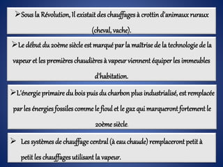 Sous la Révolution, Il existait des chauffages à crottind'animaux ruraux
(cheval, vache).
Le début du 20ème siècle est marqué par la maîtrisede la technologie de la
vapeuret les premières chaudières à vapeur viennent équiper les immeubles
d'habitation.
L'énergie primaire du bois puis du charbonplus industrialisé, est remplacée
par les énergies fossiles comme le fioul et le gaz qui marqueront fortement le
20ème siècle.
 Les systèmes de chauffagecentral (à eauchaude)remplaceront petit à
petitles chauffages utilisant la vapeur.
 