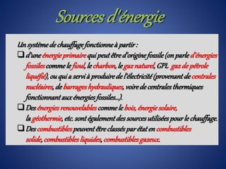Un systèmedechauffagefonctionneà partir:
d'uneénergieprimairequi peutêtred'originefossile(onparled'énergies
fossilescommele fioul,le charbon,le gaznaturel,GPL gazdepétrole
liquéfié),ouqui a servià produiredel'électricité(provenantdecentrales
nucléaires,de barrageshydrauliques,voiredecentralesthermiques
fonctionnantauxénergiesfossiles…).
Desénergiesrenouvelablescommele bois,énergiesolaire,
la géothermie,etc.sontégalementdessourcesutiliséespourle chauffage.
Descombustiblespeuventêtreclassésparétaten combustibles
solide,combustiblesliquides,combustiblesgazeux.
Sources d'énergie
 