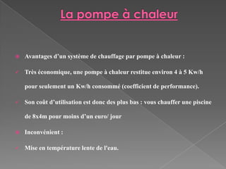    Avantages d’un système de chauffage par pompe à chaleur :

   Très économique, une pompe à chaleur restitue environ 4 à 5 Kw/h

    pour seulement un Kw/h consommé (coefficient de performance).

   Son coût d’utilisation est donc des plus bas : vous chauffer une piscine

    de 8x4m pour moins d’un euro/ jour

   Inconvénient :

   Mise en température lente de l'eau.
 