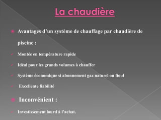    Avantages d’un système de chauffage par chaudière de

    piscine :

   Montée en température rapide

   Idéal pour les grands volumes à chauffer

   Système économique si abonnement gaz naturel ou fioul

   Excellente fiabilité


   Inconvénient :
   Investissement lourd à l’achat.
 