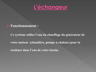    Fonctionnement :

   Ce système utilise l’eau du chauffage du générateur de

    votre maison (chaudière, pompe à chaleur) pour la

    restituer dans l’eau de votre bassin.
 