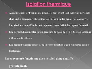    Avant de chauffer l’eau d’une piscine, il faut avant tout éviter les pertes de

    chaleur. La couverture thermique ou bâche à bulles permet de conserver

    les calories accumulées durant la journée sous l'effet des rayons du soleil:

   Elle permet d'augmenter la température de l'eau de 3 à 5 C selon la bonne

    utilisation de celle-ci.

   Elle réduit l'évaporation et donc la consommation d'eau et de produits de

    traitement.


La couverture fonctionne avec le soleil donc chauffe

    gratuitement.
 