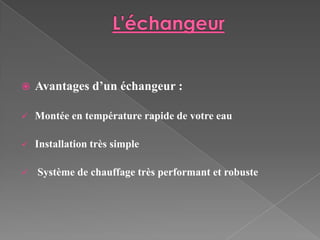    Avantages d’un échangeur :

   Montée en température rapide de votre eau

   Installation très simple

   Système de chauffage très performant et robuste
 