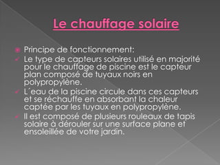    Principe de fonctionnement:
   Le type de capteurs solaires utilisé en majorité
    pour le chauffage de piscine est le capteur
    plan composé de tuyaux noirs en
    polypropylène.
   L´eau de la piscine circule dans ces capteurs
    et se réchauffe en absorbant la chaleur
    captée par les tuyaux en polypropylène.
   Il est composé de plusieurs rouleaux de tapis
    solaire à dérouler sur une surface plane et
    ensoleillée de votre jardin.
 