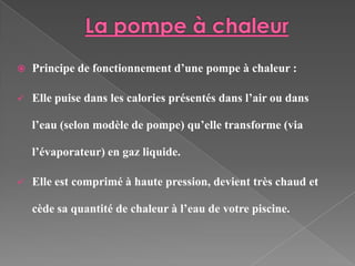    Principe de fonctionnement d’une pompe à chaleur :

   Elle puise dans les calories présentés dans l’air ou dans

    l’eau (selon modèle de pompe) qu’elle transforme (via

    l’évaporateur) en gaz liquide.

   Elle est comprimé à haute pression, devient très chaud et

    cède sa quantité de chaleur à l’eau de votre piscine.
 