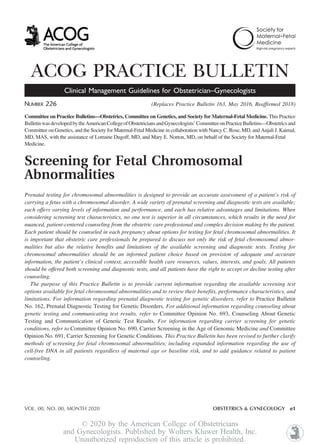 ACOG PRACTICE BULLETIN
Clinical Management Guidelines for Obstetrician–Gynecologists
NUMBER 226 (Replaces Practice Bulletin 163, May 2016, Reaffirmed 2018)
Committee on Practice Bulletins—Obstetrics, Committee on Genetics, and Society for Maternal-Fetal Medicine. This Practice
BulletinwasdevelopedbytheAmericanCollegeofObstetriciansandGynecologists’CommitteeonPracticeBulletins—Obstetricsand
Committee on Genetics, and the Society for Maternal-Fetal Medicine in collaboration with Nancy C. Rose, MD, and Anjali J. Kaimal,
MD, MAS, with the assistance of Lorraine Dugoff, MD, and Mary E. Norton, MD, on behalf of the Society for Maternal-Fetal
Medicine.
Screening for Fetal Chromosomal
Abnormalities
Prenatal testing for chromosomal abnormalities is designed to provide an accurate assessment of a patient’s risk of
carrying a fetus with a chromosomal disorder. A wide variety of prenatal screening and diagnostic tests are available;
each offers varying levels of information and performance, and each has relative advantages and limitations. When
considering screening test characteristics, no one test is superior in all circumstances, which results in the need for
nuanced, patient-centered counseling from the obstetric care professional and complex decision making by the patient.
Each patient should be counseled in each pregnancy about options for testing for fetal chromosomal abnormalities. It
is important that obstetric care professionals be prepared to discuss not only the risk of fetal chromosomal abnor-
malities but also the relative benefits and limitations of the available screening and diagnostic tests. Testing for
chromosomal abnormalities should be an informed patient choice based on provision of adequate and accurate
information, the patient’s clinical context, accessible health care resources, values, interests, and goals. All patients
should be offered both screening and diagnostic tests, and all patients have the right to accept or decline testing after
counseling.
The purpose of this Practice Bulletin is to provide current information regarding the available screening test
options available for fetal chromosomal abnormalities and to review their benefits, performance characteristics, and
limitations. For information regarding prenatal diagnostic testing for genetic disorders, refer to Practice Bulletin
No. 162, Prenatal Diagnostic Testing for Genetic Disorders. For additional information regarding counseling about
genetic testing and communicating test results, refer to Committee Opinion No. 693, Counseling About Genetic
Testing and Communication of Genetic Test Results. For information regarding carrier screening for genetic
conditions, refer to Committee Opinion No. 690, Carrier Screening in the Age of Genomic Medicine and Committee
Opinion No. 691, Carrier Screening for Genetic Conditions. This Practice Bulletin has been revised to further clarify
methods of screening for fetal chromosomal abnormalities, including expanded information regarding the use of
cell-free DNA in all patients regardless of maternal age or baseline risk, and to add guidance related to patient
counseling.
VOL. 00, NO. 00, MONTH 2020 OBSTETRICS & GYNECOLOGY e1
© 2020 by the American College of Obstetricians
and Gynecologists. Published by Wolters Kluwer Health, Inc.
Unauthorized reproduction of this article is prohibited.
 
