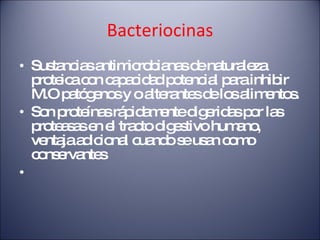 Bacteriocinas Sustancias antimicrobianas de naturaleza proteica con capacidad potencial para inhibir M.O patógenos y o alterantes de los alimentos. Son proteínas rápidamente digeridas por las proteasas en el tracto digestivo humano, ventaja adicional cuando se usan como conservantes  