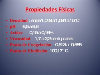 Propiedades Físicas Densidad   : entre 1,018 a 1,034 a 15°C pH  6,5 a 6,6 Acidez  0,15 a 0,16% Viscosidad  1,7 a 2,2 centi poises Punto de Congelación  - 0,513 a -0,565 Punto de Ebullición  100,17° C  