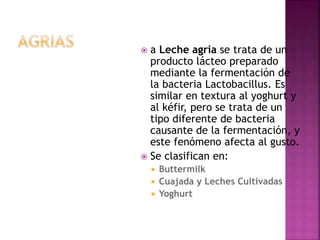  a Leche agria se trata de un
producto lácteo preparado
mediante la fermentación de
la bacteria Lactobacillus. Es
similar en textura al yoghurt y
al kéfir, pero se trata de un
tipo diferente de bacteria
causante de la fermentación, y
este fenómeno afecta al gusto.
 Se clasifican en:
 Buttermilk
 Cuajada y Leches Cultivadas
 Yoghurt
 