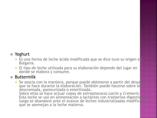  Yoghurt
 Es una forma de leche ácida modificada que se dice tuvo su origen en
Bulgaria.
 El tipo de leche utilizada para su elaboración depende del lugar en
donde se elabora y consume.
 Buttermilk
 Se asocia con la manteca, porque puede obtenerse a partir del desuero
que se hace durante la elaboración. También puede hacerse sobre leche
descremada, pasteurizada o esterilizada.
Sobre ellas se hace actuar cepas de estreptococos Lactis y Cremoris.
Esta leche se usó en alimentación a lactantes con trastornos digestivos,
luego se abandonó ante el avance de leches industrializadas modificadas
que se asemejan a la leche materna.
 