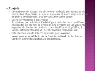  Cuajada
 De elaboración casera, se obtiene un coágulo por agregado de
fermento Lab ó Cuajo, el que al expulsar el suero deja una masa
de pobre consistencia, que se consume como queso.
 Leche fermentada ó cultivada:
Se obtiene por acidificación biológica de la leche, con diferentes
contenidos de crema; se emplean una ó varias de las siguientes
especies de bacterias lácticas: Lactobacillus Acidophillus, L .
Casei, Bifidobacterium Sp, Streptococcus Termophillus.
 Estas leches son de interés sanitario pues ayudan
mantener el equilibrio de la flora intestinal. Se las llama
también alimentos bióticos ó probióticos.
 