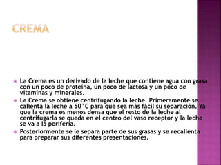  La Crema es un derivado de la leche que contiene agua con grasa
con un poco de proteína, un poco de lactosa y un poco de
vitaminas y minerales.
 La Crema se obtiene centrifugando la leche. Primeramente se
calienta la leche a 50°C para que sea más fácil su separación. Ya
que la crema es menos densa que el resto de la leche al
centrifugarla se queda en el centro del vaso receptor y la leche
se va a la periferia.
 Posteriormente se le separa parte de sus grasas y se recalienta
para preparar sus diferentes presentaciones.
 