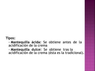Tipos:
- Mantequilla ácida: Se obtiene antes de la
acidificación de la crema
- Mantequilla dulce: Se obtiene tras la
acidificación de la crema (ésta es la tradicional).
 