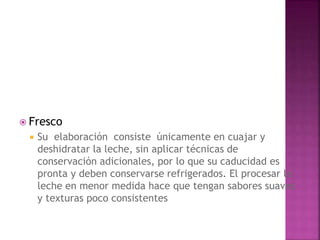  Fresco
 Su elaboración consiste únicamente en cuajar y
deshidratar la leche, sin aplicar técnicas de
conservación adicionales, por lo que su caducidad es
pronta y deben conservarse refrigerados. El procesar la
leche en menor medida hace que tengan sabores suaves
y texturas poco consistentes
 