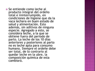  Se entiende como leche al
producto integral del ordeño
total e ininterrumpido, en
condiciones de higiene que da la
vaca lechera en buen estado de
salud y alimentación. Esto
además, sin aditivos de ninguna
especie. Agregado a esto, se
considera leche, a la que se
obtiene fuera del período de
parto. La leche de los 10 días
anteriores y posteriores al parto
no es leche apta para consumo
humano. Siempre el ordeñe debe
ser total, de lo contrario al
quedar leche en la ubre, la
composición química de esta
cambiará.
 