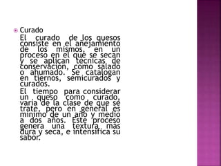  Curado
El curado de los quesos
consiste en el añejamiento
de los mismos, en un
proceso en el que se secan
y se aplican técnicas de
conservación, como salado
o ahumado. Se catalogan
en tiernos, semicurados y
curados.
El tiempo para considerar
un queso como curado,
varía de la clase de que se
trate, pero en general es
mínimo de un año y medio
a dos años. Este proceso
genera una textura más
dura y seca, e intensifica su
sabor.
 