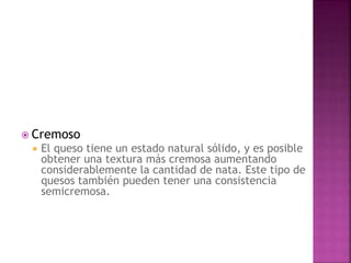  Cremoso
 El queso tiene un estado natural sólido, y es posible
obtener una textura más cremosa aumentando
considerablemente la cantidad de nata. Este tipo de
quesos también pueden tener una consistencia
semicremosa.
 