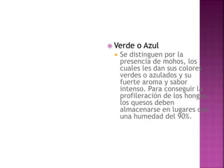  Verde o Azul
 Se distinguen por la
presencia de mohos, los
cuales les dan sus colores
verdes o azulados y su
fuerte aroma y sabor
intenso. Para conseguir la
profileración de los hongos,
los quesos deben
almacenarse en lugares con
una humedad del 90%.
 
