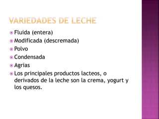 Fluida (entera)
 Modificada (descremada)
 Polvo
 Condensada
 Agrias
 Los principales productos lacteos, o
derivados de la leche son la crema, yogurt y
los quesos.
 
