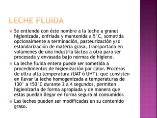  Se entiende con éste nombre a la leche a granel
higienizada, enfriada y mantenida a 5°C, sometida
opcionalmente a terminación, pasteurización y/o
estandarización de materia grasa, transportada en
volúmenes de una industria láctea a otra para ser
procesada y envasada bajo normas de higiene.
 La leche fluida entera puede ser sometida a
procedimientos de higienización por calor. Procesos
de ultra alta temperatura (UAT ó UHT), que consisten
en llevar la leche homogenizada a temperaturas de
130° a 150°C durante 2 a 4 segundos, permiten
higienizarla de forma apropiada y de manera que
estas puedan llegar en forma segura al consumidor.
 Las leches pueden ser modificadas en su contenido
graso.
 
