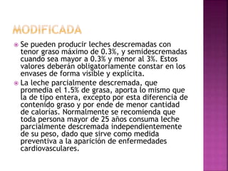  Se pueden producir leches descremadas con
tenor graso máximo de 0.3%, y semidescremadas
cuando sea mayor a 0.3% y menor al 3%. Estos
valores deberán obligatoriamente constar en los
envases de forma visible y explícita.
 La leche parcialmente descremada, que
promedia el 1.5% de grasa, aporta lo mismo que
la de tipo entera, excepto por esta diferencia de
contenido graso y por ende de menor cantidad
de calorías. Normalmente se recomienda que
toda persona mayor de 25 años consuma leche
parcialmente descremada independientemente
de su peso, dado que sirve como medida
preventiva a la aparición de enfermedades
cardiovasculares.
 