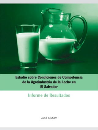 Estudio sobre Condiciones de Competencia
    de la Agroindustria de la Leche en
                El Salvador

       Informe de Resultados



               Junio de 2009
 
