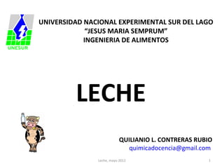 UNIVERSIDAD NACIONAL EXPERIMENTAL SUR DEL LAGO
             “JESUS MARIA SEMPRUM”
            INGENIERIA DE ALIMENTOS




         LECHE
                           QUILIANIO L. CONTRERAS RUBIO
                              quimicadocencia@gmail.com
               Leche, mayo 2012                      1
 