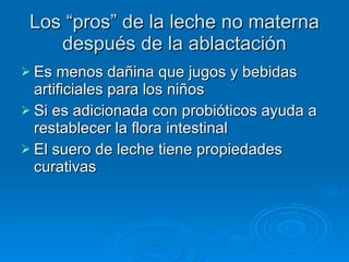 Los “pros” de la leche no materna después de la ablactación Es menos dañina que jugos y bebidas artificiales para los niños Si es adicionada con probióticos ayuda a restablecer la flora intestinal El suero de leche tiene propiedades curativas 