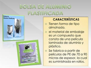 CARACTERÍSTICAS
 Tienen forma de tipo
  almohada.
 el material de embalaje
  es un compuesto que
  consta de una película
  laminada de aluminio y
  plástico.
 Se fabrica a partir de
  películas de PE de 70 a 90
  micras de espesor, la cual
  es suministrada en rollos.
 