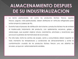    La   leche   pasteurizada,   así   como   los   productos   lácteos   frescos   (quesos
    frescos, yogures, nata pasteurizada), deben distribuirse en vehículos refrigerados para
    evitar romper la cadena de frío.

   Durante todo el proceso de distribución de la leche y productos lácteos ha de evitarse
    el inadecuado tratamiento del producto, con apilamientos excesivos, golpes y
    sobrecargas, que pueden originar roturas, rozamientos, pinchazos y reventones que
    provocan la pérdida de hermeticidad de los envases.

   Por otro lado, tanto los centros de acopio, venta y consumidores deben respetar en
    todo momento las temperaturas y condiciones de almacenamiento y evitar la
    contaminación cruzada de los productos lácteos frescos una vez abiertos los
    envases, ya que son extremadamente sensibles.
 
